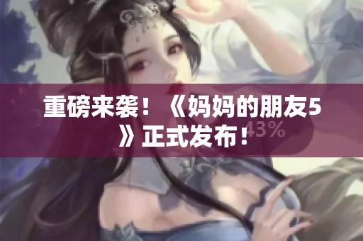 重磅来袭！《妈妈的朋友5》正式发布！