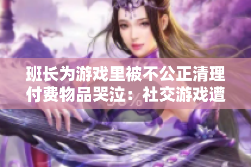 班长为游戏里被不公正清理付费物品哭泣：社交游戏遭遇何种挑战？