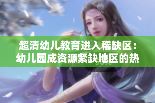 超清幼儿教育进入稀缺区：幼儿园成资源紧缺地区的热门选择
