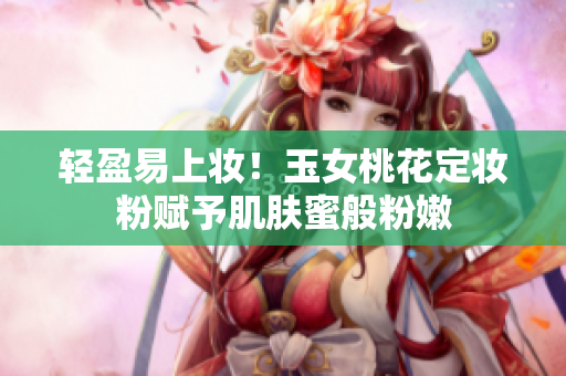 轻盈易上妆！玉女桃花定妆粉赋予肌肤蜜般粉嫩
