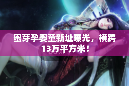 蜜芽孕婴童新址曝光，横跨13万平方米！