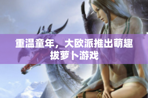 重温童年，大欧派推出萌趣拔萝卜游戏