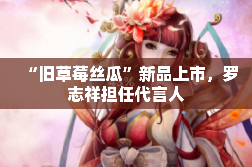 “旧草莓丝瓜”新品上市，罗志祥担任代言人