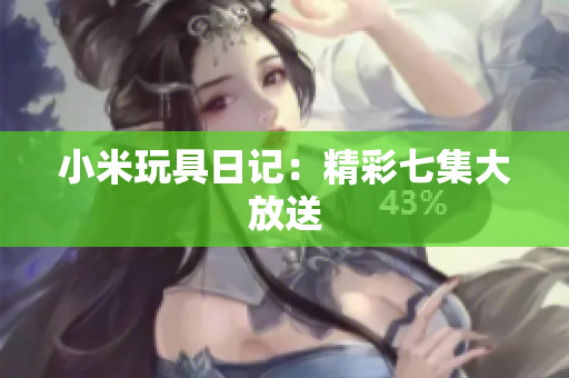 小米玩具日记：精彩七集大放送