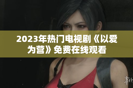 2023年热门电视剧《以爱为营》免费在线观看