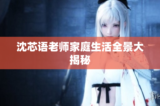 沈芯语老师家庭生活全景大揭秘