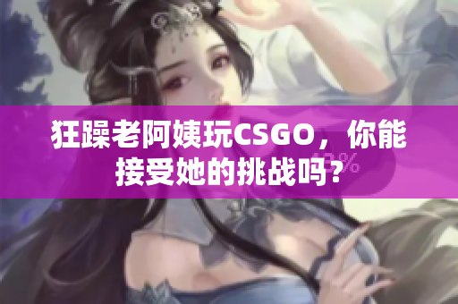 狂躁老阿姨玩CSGO，你能接受她的挑战吗？