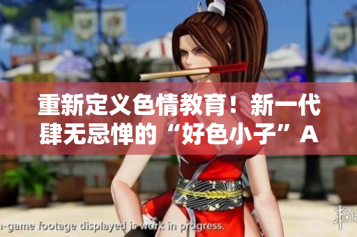 重新定义色情教育！新一代肆无忌惮的“好色小子”APP火热预定中
