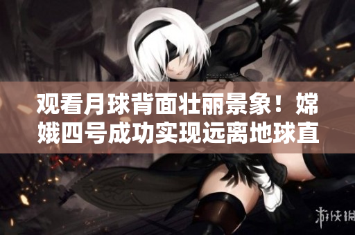 观看月球背面壮丽景象！嫦娥四号成功实现远离地球直播