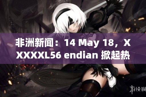 非洲新闻：14 May 18，XXXXXL56 endian 掀起热议