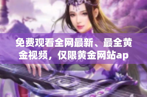 免费观看全网最新、最全黄金视频，仅限黄金网站app！