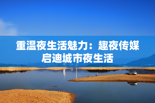 重温夜生活魅力：趣夜传媒启迪城市夜生活