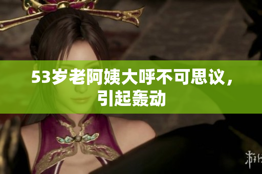 53岁老阿姨大呼不可思议，引起轰动