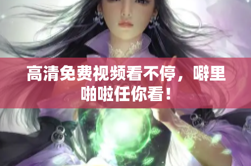 高清免费视频看不停，噼里啪啦任你看！