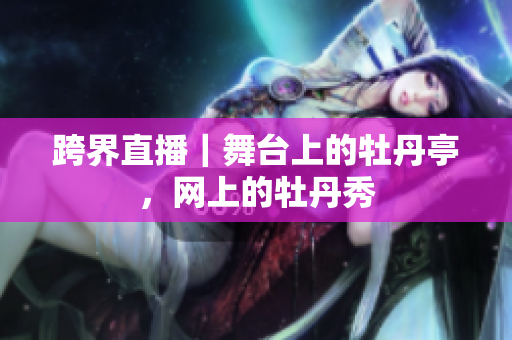 跨界直播｜舞台上的牡丹亭，网上的牡丹秀