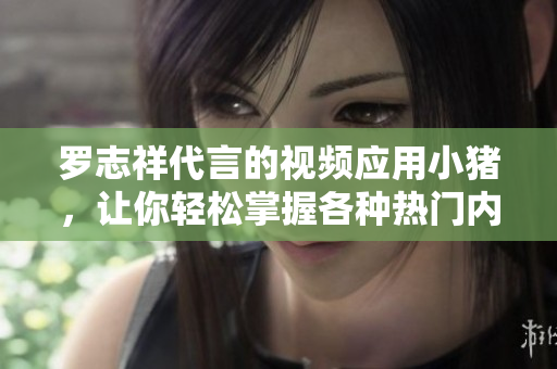 罗志祥代言的视频应用小猪，让你轻松掌握各种热门内容！