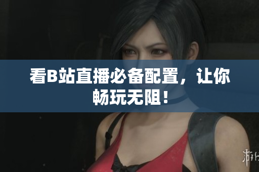 看B站直播必备配置，让你畅玩无阻！