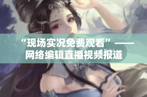 “现场实况免费观看”——网络编辑直播视频报道