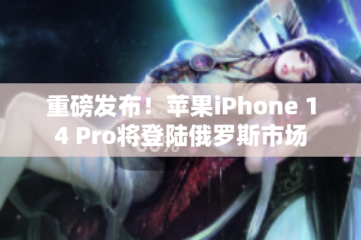 重磅发布！苹果iPhone 14 Pro将登陆俄罗斯市场