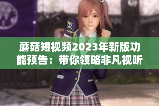 蘑菇短视频2023年新版功能预告：带你领略非凡视听！
