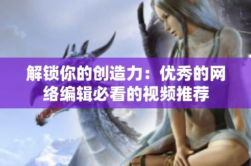 解锁你的创造力：优秀的网络编辑必看的视频推荐
