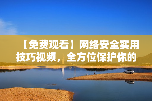 【免费观看】网络安全实用技巧视频，全方位保护你的电脑
