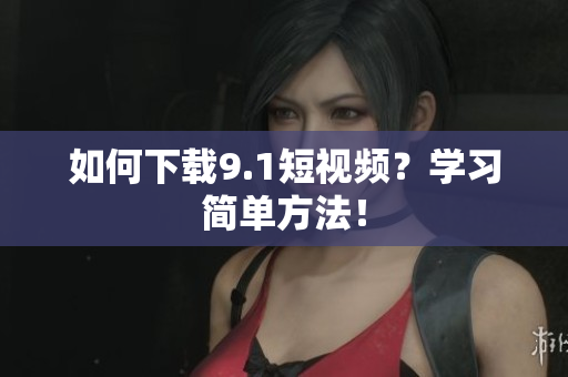 如何下载9.1短视频？学习简单方法！