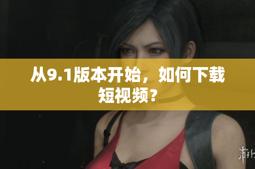 从9.1版本开始，如何下载短视频？