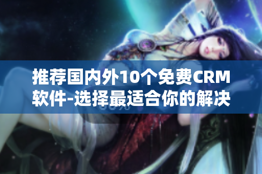 推荐国内外10个免费CRM软件-选择最适合你的解决方案！
