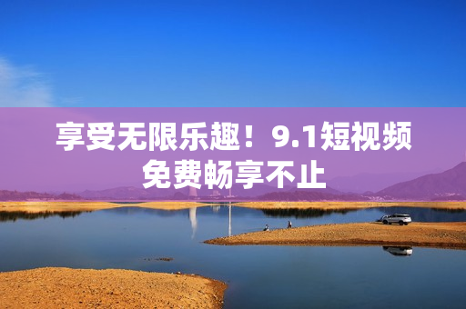 享受无限乐趣！9.1短视频免费畅享不止