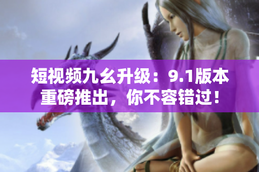 短视频九幺升级：9.1版本重磅推出，你不容错过！