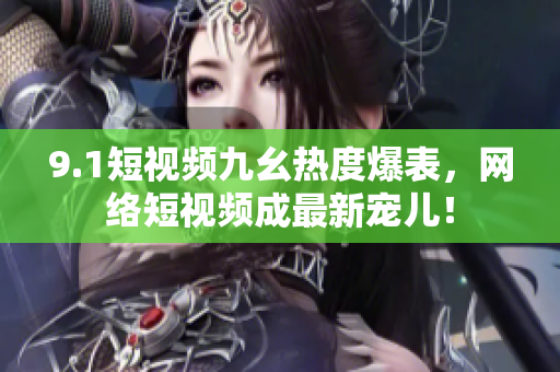 9.1短视频九幺热度爆表，网络短视频成最新宠儿！