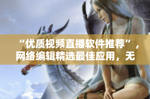 “优质视频直播软件推荐”，网络编辑精选最佳应用，无易用性和效果问题。