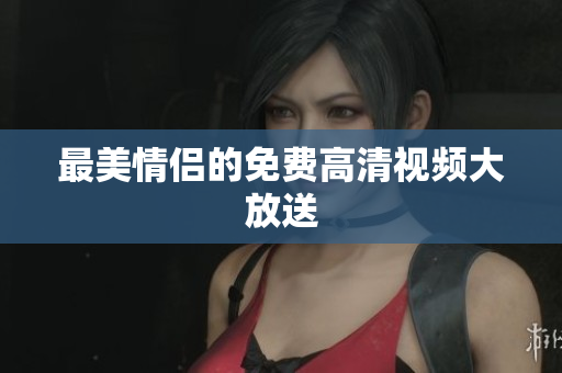 最美情侣的免费高清视频大放送