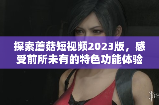 探索蘑菇短视频2023版，感受前所未有的特色功能体验！