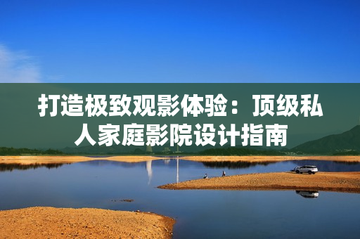 打造极致观影体验：顶级私人家庭影院设计指南