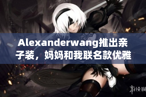 Alexanderwang推出亲子装，妈妈和我联名款优雅上市