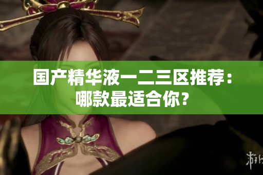 国产精华液一二三区推荐：哪款最适合你？