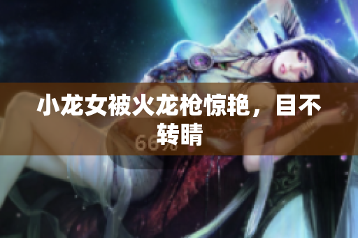 小龙女被火龙枪惊艳，目不转睛