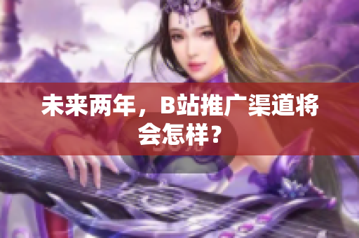 未来两年，B站推广渠道将会怎样？
