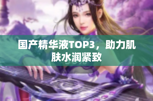 国产精华液TOP3，助力肌肤水润紧致