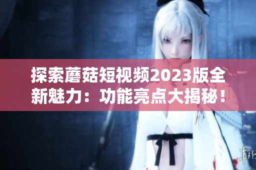 探索蘑菇短视频2023版全新魅力：功能亮点大揭秘！