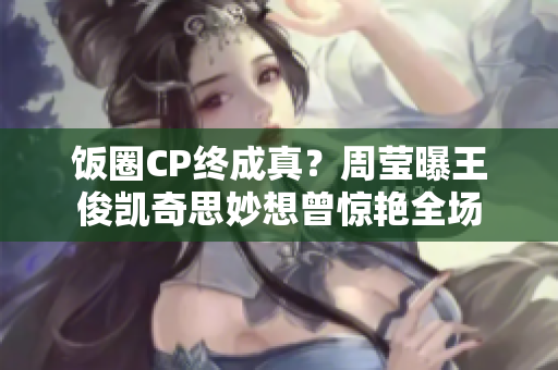 饭圈CP终成真？周莹曝王俊凯奇思妙想曾惊艳全场
