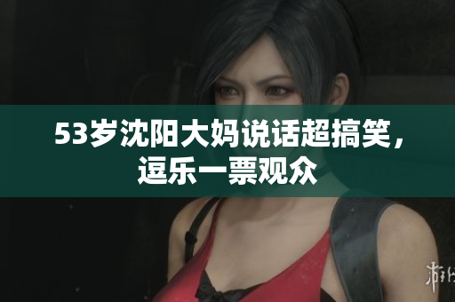 53岁沈阳大妈说话超搞笑，逗乐一票观众