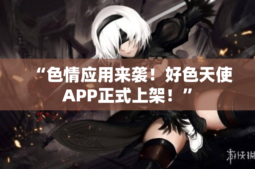 “色情应用来袭！好色天使APP正式上架！”