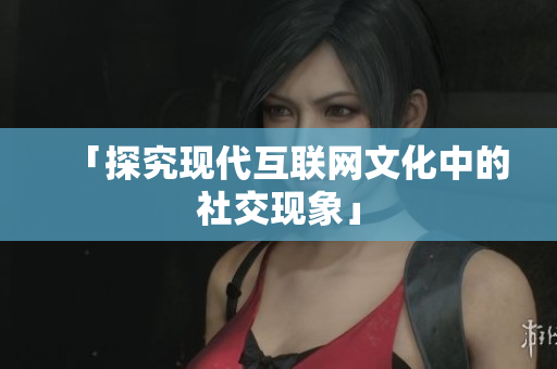 「探究现代互联网文化中的社交现象」