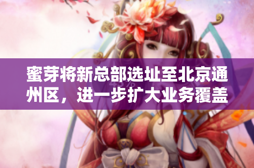 蜜芽将新总部选址至北京通州区，进一步扩大业务覆盖范围