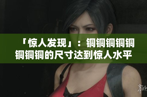 「惊人发现」：铜铜铜铜铜铜铜铜的尺寸达到惊人水平！