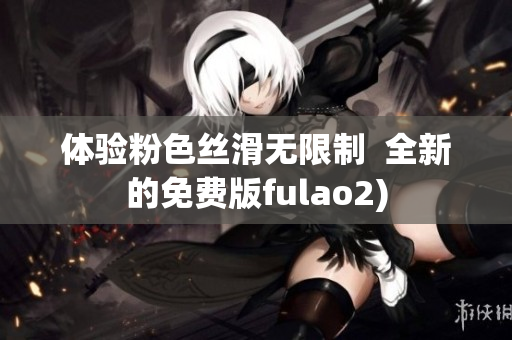 体验粉色丝滑无限制  全新的免费版fulao2)