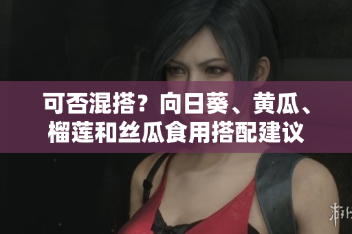 可否混搭？向日葵、黄瓜、榴莲和丝瓜食用搭配建议